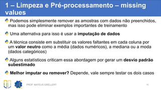 1 – Limpeza e Pré-processamento – missing
values
Podemos simplesmente remover as amostras com dados não preenchidos,
mas isso pode eliminar exemplos importantes de treinamento
Uma alternativa para isso é usar a imputação de dados
A técnica consiste em substituir os valores faltantes em cada coluna por
um valor neutro como a média (dados numéricos), a mediana ou a moda
(dados categóricos)
Alguns estatísticos criticam essa abordagem por gerar um desvio padrão
subestimado
Melhor imputar ou remover? Depende, vale sempre testar os dois casos
PROF. MATEUS GRELLERT 15
 