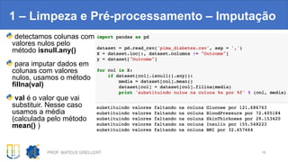 1 – Limpeza e Pré-processamento – Imputação
PROF. MATEUS GRELLERT 16
detectamos colunas com
valores nulos pelo
método isnull.any()
para imputar dados em
colunas com valores
nulos, usamos o método
fillna(val)
val é o valor que vai
substituir. Nesse caso
usamos a média
(calculada pelo método
mean() )
 