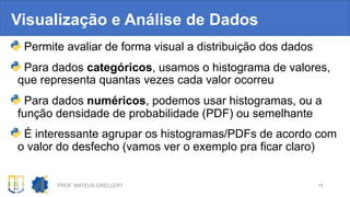 Visualização e Análise de Dados
Permite avaliar de forma visual a distribuição dos dados
Para dados categóricos, usamos o histograma de valores,
que representa quantas vezes cada valor ocorreu
Para dados numéricos, podemos usar histogramas, ou a
função densidade de probabilidade (PDF) ou semelhante
É interessante agrupar os histogramas/PDFs de acordo com
o valor do desfecho (vamos ver o exemplo pra ficar claro)
PROF. MATEUS GRELLERT 18
 
