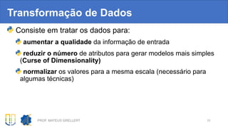 Transformação de Dados
Consiste em tratar os dados para:
aumentar a qualidade da informação de entrada
reduzir o número de atributos para gerar modelos mais simples
(Curse of Dimensionality)
normalizar os valores para a mesma escala (necessário para
algumas técnicas)
PROF. MATEUS GRELLERT 23
 