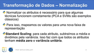 Transformação de Dados – Normalização
Normalizar os atributos é necessário para que algumas
técnicas funcionem corretamente (PCA e SVMs são exemplos
clássicos)
Para isso, mapeamos os valores para uma nova faixa de
representação
Standard Scaling: para cada atributo, subtraímos a média e
dividimos pela variância. Isso faz com que todos os atributos
tenham média zero e variância unitária.
PROF. MATEUS GRELLERT 24
 
