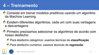 4 – Treinamento
Consiste em treinar modelos preditivos usando um algoritmo
de Machine Learning
Existem diferentes algoritmos, cada um com suas vantagens
e desvantagens
Primeiro precisamos selecionar os algoritmos de acordo com
nosso desfecho:
Para desfecho categórico: usamos técnicas de classificação
Para desfecho numérico: usamos técnicas de regressão
PROF. MATEUS GRELLERT 29
 
