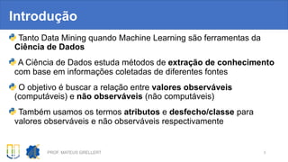 Introdução
Tanto Data Mining quando Machine Learning são ferramentas da
Ciência de Dados
A Ciência de Dados estuda métodos de extração de conhecimento
com base em informações coletadas de diferentes fontes
O objetivo é buscar a relação entre valores observáveis
(computáveis) e não observáveis (não computáveis)
Também usamos os termos atributos e desfecho/classe para
valores observáveis e não observáveis respectivamente
PROF. MATEUS GRELLERT 3
 