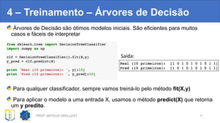4 – Treinamento – Árvores de Decisão
Árvores de Decisão são ótimos modelos iniciais. São eficientes para muitos
casos e fáceis de interpretar
Para qualquer classificador, sempre vamos treiná-lo pelo método fit(X,y)
Para aplicar o modelo a uma entrada X, usamos o método predict(X) que retorna
um y predito.
PROF. MATEUS GRELLERT 31
Saída:
 