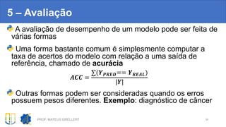 5 – Avaliação
A avaliação de desempenho de um modelo pode ser feita de
várias formas
Uma forma bastante comum é simplesmente computar a
taxa de acertos do modelo com relação a uma saída de
referência, chamado de acurácia
!"" =
∑(&'()*== &()!+)
|&|
Outras formas podem ser consideradas quando os erros
possuem pesos diferentes. Exemplo: diagnóstico de câncer
PROF. MATEUS GRELLERT 34
 