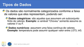 Tipos de Dados
Os dados são normalmente categorizados conforme a faixa
de valores que eles representam, podendo ser:
Dados categóricos: são aqueles que assumem um subconjunto
finito de valores. Exemplo: a variável “Choveu” somente assume os
valores V ou F.
Dados numéricos: assumem uma faixa contínua de valores.
Exemplo: temperatura pode assumir qualquer valor entre (-273, inf)
PROF. MATEUS GRELLERT 7
 