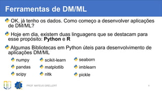 Ferramentas de DM/ML
OK, já tenho os dados. Como começo a desenvolver aplicações
de DM/ML?
Hoje em dia, existem duas linguagens que se destacam para
esse propósito: Python e R
Algumas Bibliotecas em Python úteis para desenvolvimento de
aplicações DM/ML
numpy
pandas
scipy
PROF. MATEUS GRELLERT 8
scikit-learn
matplotlib
nltk
seaborn
imblearn
pickle
 