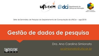 Gestão de dados de pesquisa
Dra. Ana Carolina Simionato
acsimionato@ufscar.br
Série de Seminários de Pesquisa do Departamento de Computação da UFSCar – ago/2018
 