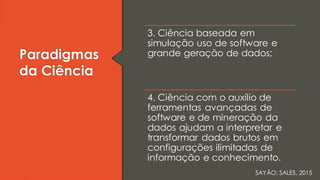 Paradigmas
da Ciência
3. Ciência baseada em
simulação uso de software e
grande geração de dados;
4. Ciência com o auxílio de
ferramentas avançadas de
software e de mineração da
dados ajudam a interpretar e
transformar dados brutos em
configurações ilimitadas de
informação e conhecimento.
SAYÃO; SALES, 2015
 