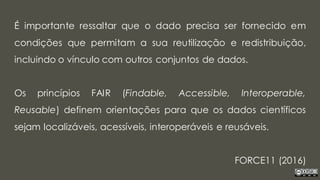 É importante ressaltar que o dado precisa ser fornecido em
condições que permitam a sua reutilização e redistribuição,
incluindo o vínculo com outros conjuntos de dados.
Os princípios FAIR (Findable, Accessible, Interoperable,
Reusable) definem orientações para que os dados científicos
sejam localizáveis, acessíveis, interoperáveis e reusáveis.
FORCE11 (2016)
 
