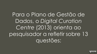 Para o Plano de Gestão de
Dados, o Digital Curation
Centre (2013) orienta ao
pesquisador a refletir sobre 13
questões:
 
