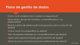 Plano de gestão de dados
7. Como você vai gerenciar o acesso e a segurança?
8. Quais dados devem ser mantidos, compartilhados e / ou
preservados?
9. Qual é o plano de preservação a longo prazo para o conjunto de
dados?
10.Como você vai compartilhar os dados?
11.São necessárias restrições ao compartilhamento de dados?
12.Quem será responsável pelo gerenciamento de dados?
13.Quais recursos você precisará para implementar seu plano?
DCC (2013)
 
