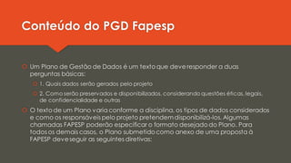 Conteúdo do PGD Fapesp
 Um Plano de Gestão de Dados é um texto que deve responder a duas
perguntas básicas:
 1. Quais dados serão gerados pelo projeto
 2. Como serão preservados e disponibilizados, considerando questões éticas, legais,
de confidencialidade e outras
 O texto de um Plano varia conforme a disciplina, os tipos de dados considerados
e como os responsáveis pelo projeto pretendemdisponibilizá-los. Algumas
chamadas FAPESP poderão especificar o formato desejado do Plano. Para
todos os demais casos, o Plano submetido como anexo de uma proposta à
FAPESP deveseguir as seguintes diretivas:
 
