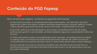 Conteúdo do PGD Fapesp
 Texto de até duas páginas, contendo as seguintes informações
 a) Descrição dos dados e metadados produzidos pelo projeto - por exemplo, amostras,
registros de coleta, formulários, modelos,resultados experimentais, software, gráficos, mapas,
vídeos, planilhas,gravações de áudio, bancos de dados, material didático e outros.
 b) Quando aplicável, restrições legais ou éticas para compartilhamento de tais dados,
políticas para garantir a privacidade, confidencialidade, segurança, propriedade intelectual
e outros.
 c) Políticade preservação e compartilhamento (por exemplo,compartilhamento imediato
ou apenas após a aceitação da publicação associada). Período de carência(antes do
compartilhamento) e período durante o qual os dados serão preservados e disponibilizados.
 d) Descrição de mecanismos,formatos e padrões para armazenar tais itens de forma a
torná-los acessíveis por terceiros. Esta descrição pode incluir o uso de repositórios e serviços
de outras instituições.
 
