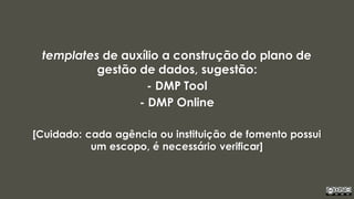 templates de auxílio a construção do plano de
gestão de dados, sugestão:
- DMP Tool
- DMP Online
[Cuidado: cada agência ou instituição de fomento possui
um escopo, é necessário verificar]
 