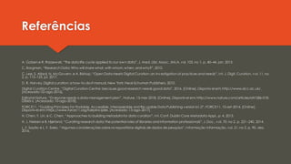 Referências
A. Goben e R. Raszewski, “The data life cycle applied to our own data”, J. Med. Libr. Assoc. JMLA, vol. 103, no 1, p. 40–44, jan. 2015.
C. Borgman, “Research Data: Who will share what, with whom, when, and why?”, 2010.
C. Lee, S. Allard, N. McGovern, e A. Bishop, “Open Data meets Digital Curation: an investigation of practices and needs”, Int. J. Digit. Curation, vol. 11, no
2, p. 115–125, jul. 2017.
D. R. Harvey, Digital curation: a how-to-do-it manual. New York: Neal-Schuman Publishers, 2010.
Digital Curation Centre, “Digital Curation Centre: because good research needs good data”, 2016. [Online]. Disponível em: http://www.dcc.ac.uk/.
[Acessado: 02-ago-2016].
Editorial Nature, “Everyone needs a data-management plan”, Nature, 13-mar-2018. [Online]. Disponível em: http://www.nature.com/articles/d41586-018-
03065-z. [Acessado: 10-ago-2018].
FORCE11, “Guiding Principles for Findable, Accessible, Interoperable and Re-usable Data Publishing version b1.0”, FORCE11, 10-set-2014. [Online].
Disponível em: https://www.force11.org/fairprinciples. [Acessado: 13-ago-2017].
H. Chen, Y. Lin, e C. Chen, “Approaches to building metadata for data curation”, Int. Conf. Dublin Core Metadata Appl., p. 4, 2013.
H. J. Nielsen e B. Hjørland, “Curating research data: the potential roles of libraries and information professionals”, J. Doc., vol. 70, no 2, p. 221–240, 2014.
L. F. Sayão e L. F. Sales, “Algumas considerações sobreos repositórios digitais de dados de pesquisa”, Informação Informação, vol. 21, no 2, p. 90, dez.
2016.
 