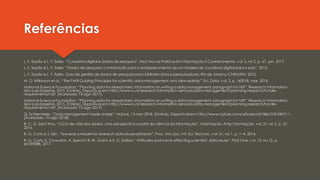Referências
L. F. Sayão e L. F. Sales, “Curadoria digital e dados de pesquisa”, AtoZ Novas PráticasEmInformação E Conhecimento, vol. 5, no 2, p. 67, jan. 2017.
L. F. Sayão e L. F. Sales, “Dados de pesquisa: contribuição para o estabelecimento de ummodelo de curadoria digital para o país”, 2013.
L. F. Sayão e L. F. Sales, Guia de gestão de dados de pesquisa para bibliotecários e pesquisadores. Rio de Janeiro: CNEN/IEN, 2015.
M. D. Wilkinson et al., “The FAIR Guiding Principles for scientific data management and stewardship”, Sci. Data, vol. 3, p. 160018, mar. 2016.
National Science Foundation, “Planning data for researchers: information on writing a data management paragraph for NSF”, Research Information
Services baseline, 2015. [Online]. Disponível em: http://www.ru.nl/research-information-services/data-management/planning-research/funder-
requirements/nsf/. [Acessado: 13-ago-2017].
National Science Foundation, “Planning data for researchers: information on writing a data management paragraph for NSF”, Research Information
Services baseline, 2015. [Online]. Disponível em: http://www.ru.nl/research-information-services/data-management/planning-research/funder-
requirements/nsf/. [Acessado: 13-ago-2017].
Q. Schiermeier, “Data management made simple”, Nature, 13-mar-2018. [Online]. Disponível em: http://www.nature.com/articles/d41586-018-03071-1.
[Acessado: 10-ago-2018].
R. C. G. Sant’Ana, “Ciclo de vida dos dados: uma perspectiva a partir da ciência da informação”, Informação Amp Informação, vol. 21, no 2, p. 27,
2016.
R. G. Curty e J. Qin, “Towards a model for research data reuse behavior”, Proc. Am. Soc. Inf. Sci. Technol., vol. 51, no 1, p. 1–4, 2014.
R. G. Curty, K. Crowston, A. Specht, B. W. Grant, e E. D. Dalton, “Attitudes and norms affecting scientists’ data reuse”, PloS One, vol. 12, no 12, p.
e0189288, 2017.
 