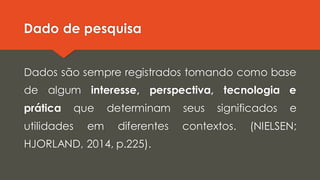 Dado de pesquisa
Dados são sempre registrados tomando como base
de algum interesse, perspectiva, tecnologia e
prática que determinam seus significados e
utilidades em diferentes contextos. (NIELSEN;
HJORLAND, 2014, p.225).
 