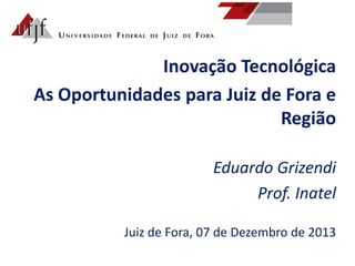 Inovação Tecnológica
As Oportunidades para Juiz de Fora e
Região
Eduardo Grizendi
Prof. Inatel
Juiz de Fora, 07 de Dezembro de 2013

 