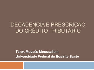 DECADÊNCIA E PRESCRIÇÃO
 DO CRÉDITO TRIBUTÁRIO


 Tárek Moysés Moussallem
 Universidade Federal do Espírito Santo
 