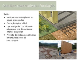 Detalhes construtivos - Fundação

Radier
◥ Ideal para terrenos planos ou
   pouco acidentados
◥ Execução rápida e fácil
◥ Laje maciça de 12 a 15cm de
   altura com tela de armadura
   inferior e superior
◥ Previsão de instalações elétricas
   e hidráulicas antes da
   concretagem
 