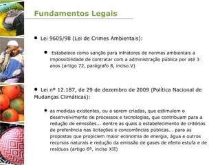 Fundamentos Legais
 Lei 9605/98 (Lei de Crimes Ambientais):
 Estabelece como sanção para infratores de normas ambientais a
impossibilidade de contratar com a administração pública por até 3
anos (artigo 72, parágrafo 8, inciso V)
 Lei nº 12.187, de 29 de dezembro de 2009 (Política Nacional de
Mudanças Climáticas):
 as medidas existentes, ou a serem criadas, que estimulem o
desenvolvimento de processos e tecnologias, que contribuam para a
redução de emissões... dentre as quais o estabelecimento de critérios
de preferência nas licitações e concorrências públicas... para as
propostas que propiciem maior economia de energia, água e outros
recursos naturais e redução da emissão de gases de efeito estufa e de
resíduos (artigo 6º, inciso XII)
 