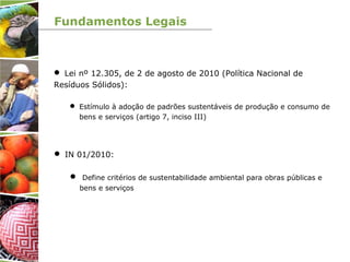Fundamentos Legais
 Lei nº 12.305, de 2 de agosto de 2010 (Política Nacional de
Resíduos Sólidos):
 Estímulo à adoção de padrões sustentáveis de produção e consumo de
bens e serviços (artigo 7, inciso III)
 IN 01/2010:
 Define critérios de sustentabilidade ambiental para obras públicas e
bens e serviços
 