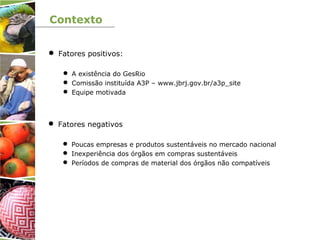 Contexto
 Fatores positivos:
 A existência do GesRio
 Comissão instituída A3P – www.jbrj.gov.br/a3p_site
 Equipe motivada
 Fatores negativos
 Poucas empresas e produtos sustentáveis no mercado nacional
 Inexperiência dos órgãos em compras sustentáveis
 Períodos de compras de material dos órgãos não compatíveis
 
