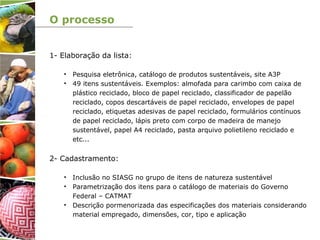 O processo
1- Elaboração da lista:
• Pesquisa eletrônica, catálogo de produtos sustentáveis, site A3P
• 49 itens sustentáveis. Exemplos: almofada para carimbo com caixa de
plástico reciclado, bloco de papel reciclado, classificador de papelão
reciclado, copos descartáveis de papel reciclado, envelopes de papel
reciclado, etiquetas adesivas de papel reciclado, formulários contínuos
de papel reciclado, lápis preto com corpo de madeira de manejo
sustentável, papel A4 reciclado, pasta arquivo polietileno reciclado e
etc...
2- Cadastramento:
• Inclusão no SIASG no grupo de itens de natureza sustentável
• Parametrização dos itens para o catálogo de materiais do Governo
Federal – CATMAT
• Descrição pormenorizada das especificações dos materiais considerando
material empregado, dimensões, cor, tipo e aplicação
 