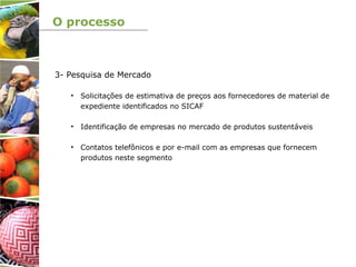 O processo
3- Pesquisa de Mercado
• Solicitações de estimativa de preços aos fornecedores de material de
expediente identificados no SICAF
• Identificação de empresas no mercado de produtos sustentáveis
• Contatos telefônicos e por e-mail com as empresas que fornecem
produtos neste segmento
 