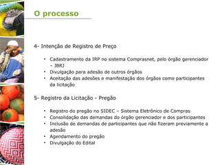 O processo
4- Intenção de Registro de Preço
• Cadastramento da IRP no sistema Comprasnet, pelo órgão gerenciador
– JBRJ
• Divulgação para adesão de outros órgãos
• Aceitação das adesões e manifestação dos órgãos como participantes
da licitação
5- Registro da Licitação - Pregão
• Registro do pregão no SIDEC – Sistema Eletrônico de Compras
• Consolidação das demandas do órgão gerenciador e dos participantes
• Inclusão de demandas de participantes que não fizeram previamente a
adesão
• Agendamento do pregão
• Divulgação do Edital
 