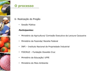 O processo
6- Realização do Pregão
• Sessão Pública
Participantes:
• Ministério da Agricultura/ Comissão Executiva da Lavoura Cacaueira
• Ministério da Fazenda/ Receita Federal
• INPI – Instituto Nacional de Propriedade Industrial
• FIOCRUZ – Fundação Oswaldo Cruz
• Ministério da Educação/ UFPE
• Ministério do Meio Ambiente
 