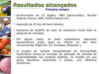 • Envolvimento de 10 órgãos: JBRJ (gerenciador), Receita
Federal, Fiocruz, INPI, Polícia Federal etc.;
• Aquisição de 22 dos 48 itens listados;
• Economia de 49,89% do valor da estimativa inicial feita na
pesquisa de mercado;
• Em alguns casos, os itens sustentáveis adquiridos
apresentaram preço igual ou inferior ao dos itens
convencionais (Papel A4, A3, Envelope, Etiquetas );
• O projeto de compra compartilhada do Almoxarifado
Sustentável tornou-se exemplo de aplicação do conceito de
sustentabilidade nas compras públicas, na medida em que
gerou benefícios ambientais e sociais, com eficiência
econômica.
Resultados alcançadosResultados alcançados
Primeira compraPrimeira compra
 