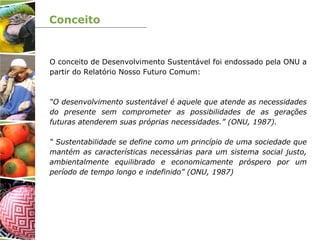 Conceito
O conceito de Desenvolvimento Sustentável foi endossado pela ONU a
partir do Relatório Nosso Futuro Comum:
“O desenvolvimento sustentável é aquele que atende as necessidades
do presente sem comprometer as possibilidades de as gerações
futuras atenderem suas próprias necessidades.” (ONU, 1987).
“ Sustentabilidade se define como um princípio de uma sociedade que
mantém as características necessárias para um sistema social justo,
ambientalmente equilibrado e economicamente próspero por um
período de tempo longo e indefinido” (ONU, 1987)
 