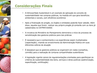 Considerações Finais
• O Almoxarifado Sustentável é um exemplo de aplicação do conceito de
sustentabilidade nas compras públicas, na medida em que gera benefícios
ambientais e sociais, com eficiência econômica
• Após a finalização do pregão, os órgãos e entidades poderão fazer adesão. Além
disso, aqueles que forem realizar seu próprio pregão já contarão com os itens já
cadastrados no CATMAT/SIASG
• A iniciativa do Ministério do Planejamento demonstra o início do processo de
sensibilização dos gestores públicos para tais práticas
• É necessário que o conhecimento e as experiências sejam multiplicados
(capacitação), visando ao envolvimento da Administração Pública em suas
diferentes esferas de atuação
• É desejável que os gestores públicos se organizem em redes (conselhos,
comitês) para a realização de compras compartilhadas sustentáveis
• A legislação vigente carece de regulamentações orientadas para aperfeiçoar os
critérios de sustentabilidade dos bens, serviços e obras publicas (padronização,
especificação, certificação)
 