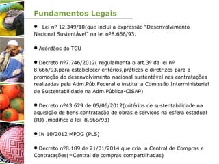 Fundamentos Legais
 Lei nº 12.349/10(que inclui a expressão “Desenvolvimento
Nacional Sustentável” na lei nº8.666/93.
Acórdãos do TCU
Decreto nº7.746/2012( regulamenta o art.3º da lei nº
8.666/93,para estabelecer critérios,práticas e diretrizes para a
promoção do desenvolvimento nacional sustentável nas contratações
realizadas pela Adm.Púb.Federal e institui a Comissão Interministerial
de Sustentabilidade na Adm.Pública-CISAP)
Decreto nº43.629 de 05/06/2012(critérios de sustentabilidade na
aquisição de bens,contratação de obras e serviços na esfera estadual
(RJ) ,modifica a lei 8.666/93)
IN 10/2012 MPOG (PLS)
Decreto nº8.189 de 21/01/2014 que cria a Central de Compras e
Contratações(=Central de compras compartilhadas)
 