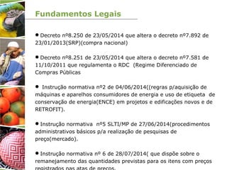 Fundamentos Legais
Decreto nº8.250 de 23/05/2014 que altera o decreto nº7.892 de
23/01/2013(SRP)(compra nacional)
Decreto nº8.251 de 23/05/2014 que altera o decreto nº7.581 de
11/10/2011 que regulamenta o RDC (Regime Diferenciado de
Compras Públicas
 Instrução normativa nº2 de 04/06/2014((regras p/aquisição de
máquinas e aparelhos consumidores de energia e uso de etiqueta de
conservação de energia(ENCE) em projetos e edificações novos e de
RETROFIT).
Instrução normativa nº5 SLTI/MP de 27/06/2014(procedimentos
administrativos básicos p/a realização de pesquisas de
preço(mercado).
Instrução normativa nº 6 de 28/07/2014( que dispõe sobre o
remanejamento das quantidades previstas para os itens com preços
 