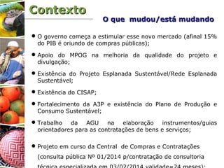 ContextoContexto
O governo começa a estimular esse novo mercado (afinal 15%
do PIB é oriundo de compras públicas);
Apoio do MPOG na melhoria da qualidade do projeto e
divulgação;
Existência do Projeto Esplanada Sustentável/Rede Esplanada
Sustentável;
Existência do CISAP;
Fortalecimento da A3P e existência do Plano de Produção e
Consumo Sustentável;
Trabalho da AGU na elaboração instrumentos/guias
orientadores para as contratações de bens e serviços;
Projeto em curso da Central de Compras e Contratações
(consulta pública Nº 01/2014 p/contratação de consultoria
O que mudou/está mudandoO que mudou/está mudando
 