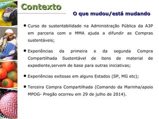 ContextoContexto
Curso de sustentabilidade na Administração Pública da A3P
em parceria com o MMA ajuda a difundir as Compras
sustentáveis;
Experiências da primeira e da segunda Compra
Compartilhada Sustentável de itens de material de
expediente,servem de base para outras iniciativas;
Experiências exitosas em alguns Estados (SP, MG etc);
Terceira Compra Compartilhada (Comando da Marinha/apoio
MPOG- Pregão ocorreu em 29 de julho de 2014).
O que mudou/está mudandoO que mudou/está mudando
 