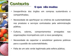 ContextoContexto
• Inexperiência dos órgãos em compras sustentáveis e
compartilhadas;
• Necessidade de aperfeiçoar os critérios de sustentabilidade
nos produtos e serviços contratados pela administração
pública;
• Cultura, valores, comportamentos arraigados nas
organizações incompatíveis com o novo paradigma;
• Necessidade de capacitar e sensibilizar gestores públicos
para a questão da sustentabilidade;
• Falta de um selo verde legitimado pela esfera pública;
O que não mudouO que não mudou
 