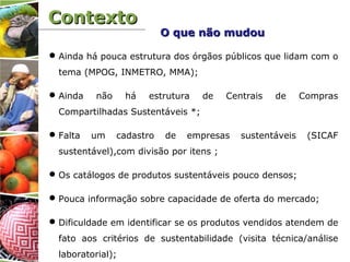 ContextoContexto
Ainda há pouca estrutura dos órgãos públicos que lidam com o
tema (MPOG, INMETRO, MMA);
Ainda não há estrutura de Centrais de Compras
Compartilhadas Sustentáveis *;
Falta um cadastro de empresas sustentáveis (SICAF
sustentável),com divisão por itens ;
Os catálogos de produtos sustentáveis pouco densos;
Pouca informação sobre capacidade de oferta do mercado;
Dificuldade em identificar se os produtos vendidos atendem de
fato aos critérios de sustentabilidade (visita técnica/análise
laboratorial);
O que não mudouO que não mudou
 