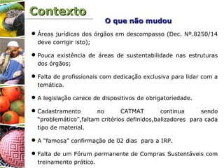 ContextoContexto
Áreas jurídicas dos órgãos em descompasso (Dec. Nº.8250/14
deve corrigir isto);
Pouca existência de áreas de sustentabilidade nas estruturas
dos órgãos;
Falta de profissionais com dedicação exclusiva para lidar com a
temática.
A legislação carece de dispositivos de obrigatoriedade.
Cadastramento no CATMAT continua sendo
“problemático”,faltam critérios definidos,balizadores para cada
tipo de material.
A “famosa” confirmação de 02 dias para a IRP.
Falta de um Fórum permanente de Compras Sustentáveis com
treinamento prático.
O que não mudouO que não mudou
 