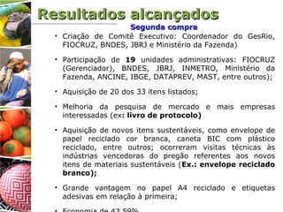 • Criação de Comitê Executivo: Coordenador do GesRio,
FIOCRUZ, BNDES, JBRJ e Ministério da Fazenda)
• Participação de 19 unidades administrativas: FIOCRUZ
(Gerenciador), BNDES, JBRJ, INMETRO, Ministério da
Fazenda, ANCINE, IBGE, DATAPREV, MAST, entre outros);
• Aquisição de 20 dos 33 itens listados;
• Melhoria da pesquisa de mercado e mais empresas
interessadas (ex: livro de protocolo)
• Aquisição de novos itens sustentáveis, como envelope de
papel reciclado cor branca, caneta BIC com plástico
reciclado, entre outros; ocorreram visitas técnicas às
indústrias vencedoras do pregão referentes aos novos
itens de materiais sustentáveis (Ex.: envelope reciclado
branco);
• Grande vantagem no papel A4 reciclado e etiquetas
adesivas em relação à primeira;
Segunda compraSegunda compra
Resultados alcançadosResultados alcançados
 