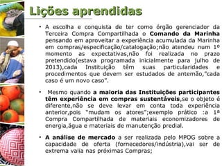 • A escolha e conquista de ter como órgão gerenciador da
Terceira Compra Compartilhada o Comando da Marinha
pensando em aproveitar a experiência acumulada da Marinha
em compras/especificação/catalogação;não atendeu num 1º
momento as expectativas,não foi realizada no prazo
pretendido(estava programada inicialmente para julho de
2013),cada Instituição têm suas particularidades e
procedimentos que devem ser estudados de antemão,”cada
caso é um novo caso”.
• Mesmo quando a maioria das Instituições participantes
têm experiência em compras sustentáveis,se o objeto é
diferente,não se deve levar em conta toda experiência
anterior,pois “mudam os atores”;exemplo prático :a 1ª
Compra Compartilhada de materiais economizadores de
energia,água e materiais de manutenção predial.
• A análise de mercado a ser realizada pelo MPOG sobre a
capacidade de oferta (fornecedores/indústria),vai ser de
extrema valia nas próximas Compras;
Lições aprendidasLições aprendidas
 