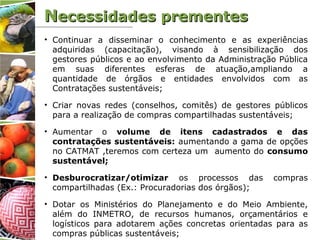 NNecessidades prementesecessidades prementes
• Continuar a disseminar o conhecimento e as experiências
adquiridas (capacitação), visando à sensibilização dos
gestores públicos e ao envolvimento da Administração Pública
em suas diferentes esferas de atuação,ampliando a
quantidade de órgãos e entidades envolvidos com as
Contratações sustentáveis;
• Criar novas redes (conselhos, comitês) de gestores públicos
para a realização de compras compartilhadas sustentáveis;
• Aumentar o volume de itens cadastrados e das
contratações sustentáveis: aumentando a gama de opções
no CATMAT ,teremos com certeza um aumento do consumo
sustentável;
• Desburocratizar/otimizar os processos das compras
compartilhadas (Ex.: Procuradorias dos órgãos);
• Dotar os Ministérios do Planejamento e do Meio Ambiente,
além do INMETRO, de recursos humanos, orçamentários e
logísticos para adotarem ações concretas orientadas para as
compras públicas sustentáveis;
 