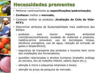 Necessidades prementesNecessidades prementes
• Melhorar continuamente as especificações/padronização;
• Conhecer melhor o mercado;
• Conhecer melhor os produtos (Avaliação de Ciclo de Vida-
ACV);
• Determinar atributos de Sustentabilidade mais sistêmicos dos
Editais:
- produtos com menor impacto ambiental
(recicláveis/reutilizáveis, toxidade de materiais e produtos,
matéria-prima renovável, uso de tecnologias limpas,
eficiência energética, uso de água, redução de emissão de
gases e desperdícios);
- segurança do transporte dos produtos e insumos bem como
das instalações dos fornecedores;
- questões relacionadas a direitos humanos (trabalho análogo
ao escravo, leis de trabalho infantil, salário digno etc.);
- atenção à micro e pequenas empresas e locais;
- atenção ao preço da pesquisa de mercado.
 