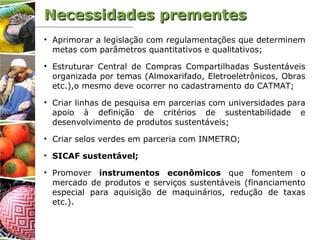 • Aprimorar a legislação com regulamentações que determinem
metas com parâmetros quantitativos e qualitativos;
• Estruturar Central de Compras Compartilhadas Sustentáveis
organizada por temas (Almoxarifado, Eletroeletrônicos, Obras
etc.),o mesmo deve ocorrer no cadastramento do CATMAT;
• Criar linhas de pesquisa em parcerias com universidades para
apoio à definição de critérios de sustentabilidade e
desenvolvimento de produtos sustentáveis;
• Criar selos verdes em parceria com INMETRO;
• SICAF sustentável;
• Promover instrumentos econômicos que fomentem o
mercado de produtos e serviços sustentáveis (financiamento
especial para aquisição de maquinários, redução de taxas
etc.).
Necessidades prementesNecessidades prementes
 