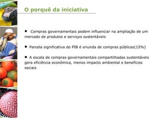 O porquê da iniciativa
 Compras governamentais podem influenciar na ampliação de um
mercado de produtos e serviços sustentáveis
 Parcela significativa do PIB é oriunda de compras públicas(15%)
 A escala de compras governamentais compartilhadas sustentáveis
gera eficiência econômica, menos impacto ambiental e benefícios
sociais
 