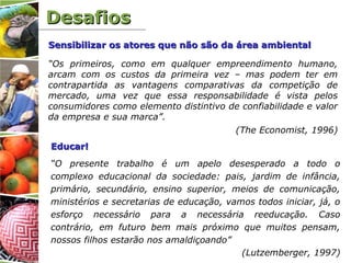 DesafiosDesafios
“Os primeiros, como em qualquer empreendimento humano,
arcam com os custos da primeira vez – mas podem ter em
contrapartida as vantagens comparativas da competição de
mercado, uma vez que essa responsabilidade é vista pelos
consumidores como elemento distintivo de confiabilidade e valor
da empresa e sua marca”.
(The Economist, 1996)
Sensibilizar os atores que não são da área ambientalSensibilizar os atores que não são da área ambiental
Educar!Educar!
“O presente trabalho é um apelo desesperado a todo o
complexo educacional da sociedade: pais, jardim de infância,
primário, secundário, ensino superior, meios de comunicação,
ministérios e secretarias de educação, vamos todos iniciar, já, o
esforço necessário para a necessária reeducação. Caso
contrário, em futuro bem mais próximo que muitos pensam,
nossos filhos estarão nos amaldiçoando”
(Lutzemberger, 1997)
 