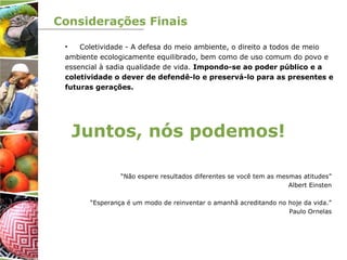 Considerações Finais
• Coletividade - A defesa do meio ambiente, o direito a todos de meio
ambiente ecologicamente equilibrado, bem como de uso comum do povo e
essencial à sadia qualidade de vida. Impondo-se ao poder público e a
coletividade o dever de defendê-lo e preservá-lo para as presentes e
futuras gerações.
Juntos, nós podemos!
“Não espere resultados diferentes se você tem as mesmas atitudes”
Albert Einsten
“Esperança é um modo de reinventar o amanhã acreditando no hoje da vida.”
Paulo Ornelas
 